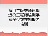 海口二级交通运输造价工程师培训学费多少钱在哪报名培训