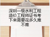 深圳一级水利工程造价工程师证书考下来需要花多久难不难