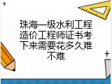 珠海一级水利工程造价工程师证书考下来需要花多久难不难