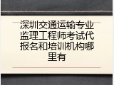 深圳交通运输专业监理工程师考试代报名和培训机构哪里有
