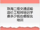 珠海二级交通运输造价工程师培训学费多少钱在哪报名培训