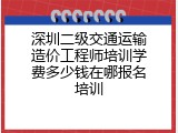 深圳二级交通运输造价工程师培训学费多少钱在哪报名培训