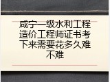 咸宁一级水利工程造价工程师证书考下来需要花多久难不难