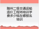 随州二级交通运输造价工程师培训学费多少钱在哪报名培训