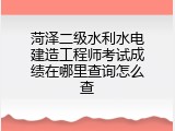 菏泽二级水利水电建造工程师考试成绩在哪里查询怎么查