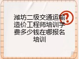 潍坊二级交通运输造价工程师培训学费多少钱在哪报名培训