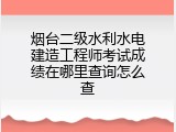 烟台二级水利水电建造工程师考试成绩在哪里查询怎么查