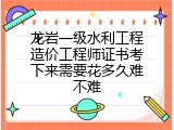龙岩一级水利工程造价工程师证书考下来需要花多久难不难