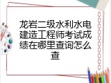 龙岩二级水利水电建造工程师考试成绩在哪里查询怎么查