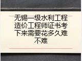 无锡一级水利工程造价工程师证书考下来需要花多久难不难