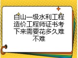 白山一级水利工程造价工程师证书考下来需要花多久难不难