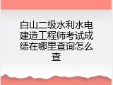 白山二级水利水电建造工程师考试成绩在哪里查询怎么查