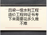 吕梁一级水利工程造价工程师证书考下来需要花多久难不难