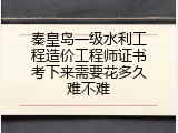 秦皇岛一级水利工程造价工程师证书考下来需要花多久难不难