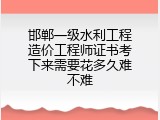 邯郸一级水利工程造价工程师证书考下来需要花多久难不难