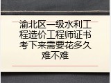渝北区一级水利工程造价工程师证书考下来需要花多久难不难