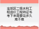 宝坻区二级水利工程造价工程师证书考下来需要花多久难不难