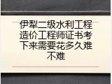 伊犁二级水利工程造价工程师证书考下来需要花多久难不难