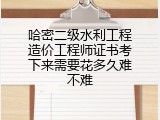 哈密二级水利工程造价工程师证书考下来需要花多久难不难