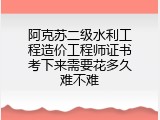 阿克苏二级水利工程造价工程师证书考下来需要花多久难不难
