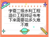 宁夏二级水利工程造价工程师证书考下来需要花多久难不难