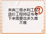 来宾二级水利工程造价工程师证书考下来需要花多久难不难