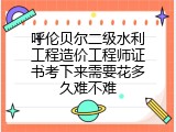 呼伦贝尔二级水利工程造价工程师证书考下来需要花多久难不难