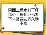 陕西二级水利工程造价工程师证书考下来需要花多久难不难