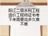 阳江二级水利工程造价工程师证书考下来需要花多久难不难