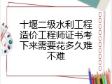 十堰二级水利工程造价工程师证书考下来需要花多久难不难