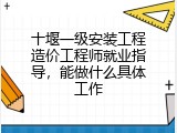 十堰一级安装工程造价工程师就业指导，能做什么具体工作