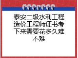 泰安二级水利工程造价工程师证书考下来需要花多久难不难