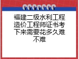 福建二级水利工程造价工程师证书考下来需要花多久难不难