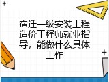宿迁一级安装工程造价工程师就业指导，能做什么具体工作