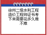 徐州二级水利工程造价工程师证书考下来需要花多久难不难