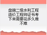 盘锦二级水利工程造价工程师证书考下来需要花多久难不难