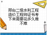 邢台二级水利工程造价工程师证书考下来需要花多久难不难