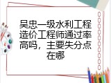 吴忠一级水利工程造价工程师通过率高吗，主要失分点在哪