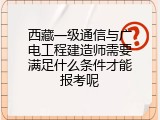 西藏一级通信与广电工程建造师需要满足什么条件才能报考呢