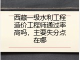 西藏一级水利工程造价工程师通过率高吗，主要失分点在哪