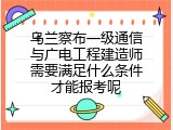乌兰察布一级通信与广电工程建造师需要满足什么条件才能报考呢