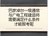 巴彦淖尔一级通信与广电工程建造师需要满足什么条件才能报考呢