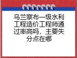 乌兰察布一级水利工程造价工程师通过率高吗，主要失分点在哪