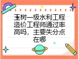 玉树一级水利工程造价工程师通过率高吗，主要失分点在哪