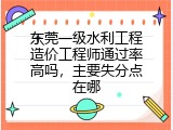东莞一级水利工程造价工程师通过率高吗，主要失分点在哪