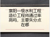 襄阳一级水利工程造价工程师通过率高吗，主要失分点在哪