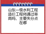 山东一级水利工程造价工程师通过率高吗，主要失分点在哪