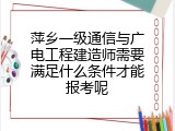 萍乡一级通信与广电工程建造师需要满足什么条件才能报考呢