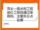 萍乡一级水利工程造价工程师通过率高吗，主要失分点在哪