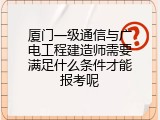 厦门一级通信与广电工程建造师需要满足什么条件才能报考呢